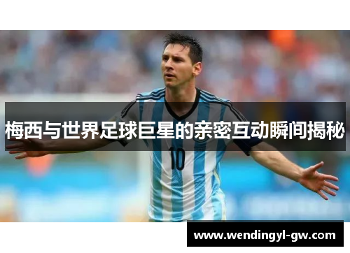梅西与世界足球巨星的亲密互动瞬间揭秘