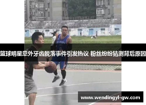 篮球明星意外牙齿脱落事件引发热议 粉丝纷纷猜测背后原因